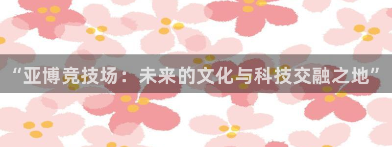 一竞技app下载：“亚博竞技场：未来的文化与科技交融之地”